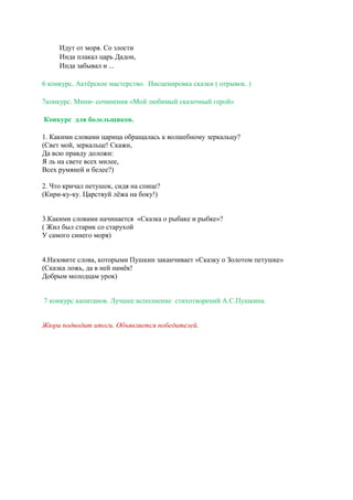 Идут от моря. Со злости
Инда плакал царь Дадон,
Инда забывал и ...
6 конкурс. Актёрское мастерство. Инсценировка сказки ( отрывок. )
7конкурс. Мини- сочинения «Мой любимый сказочный герой»
Конкурс для болельщиков.
1. Какими словами царица обращалась к волшебному зеркальцу?
(Свет мой, зеркальце! Скажи,
Да всю правду доложи:
Я ль на свете всех милее,
Всех румяней и белее?)
2. Что кричал петушок, сидя на спице?
(Кири-ку-ку. Царствуй лёжа на боку!)
3.Какими словами начинается «Сказка о рыбаке и рыбке»?
( Жил был старик со старухой
У самого синего моря)
4.Назовите слова, которыми Пушкин заканчивает «Сказку о Золотом петушке»
(Сказка ложь, да в ней намёк!
Добрым молодцам урок)
7 конкурс капитанов. Лучшее исполнение стихотворений А.С.Пушкина.
Жюри подводит итоги. Объявляется победителей.
 