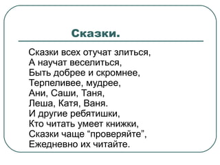 Сказки.
Сказки всех отучат злиться,
А научат веселиться,
Быть добрее и скромнее,
Терпеливее, мудрее,
Ани, Саши, Таня,
Леша, Катя, Ваня.
И другие ребятишки,
Кто читать умеет книжки,
Сказки чаще “проверяйте”,
Ежедневно их читайте.