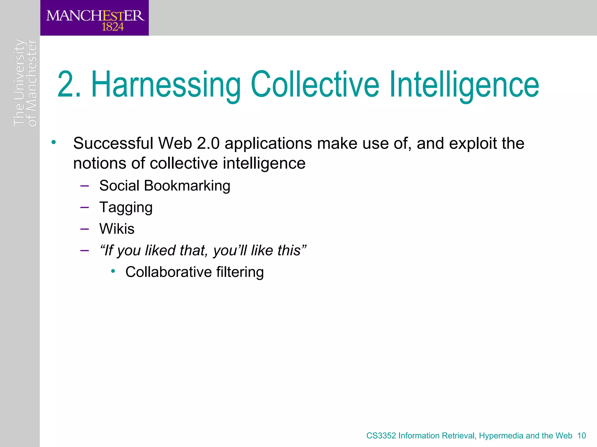 2. Harnessing Collective Intelligence
• Successful Web 2.0 applications make use of, and exploit the
  notions of collective intelligence
   –   Social Bookmarking
   –   Tagging
   –   Wikis
   –   “If you liked that, you’ll like this”
          • Collaborative filtering




                                               CS3352 Information Retrieval, Hypermedia and the Web 10
 