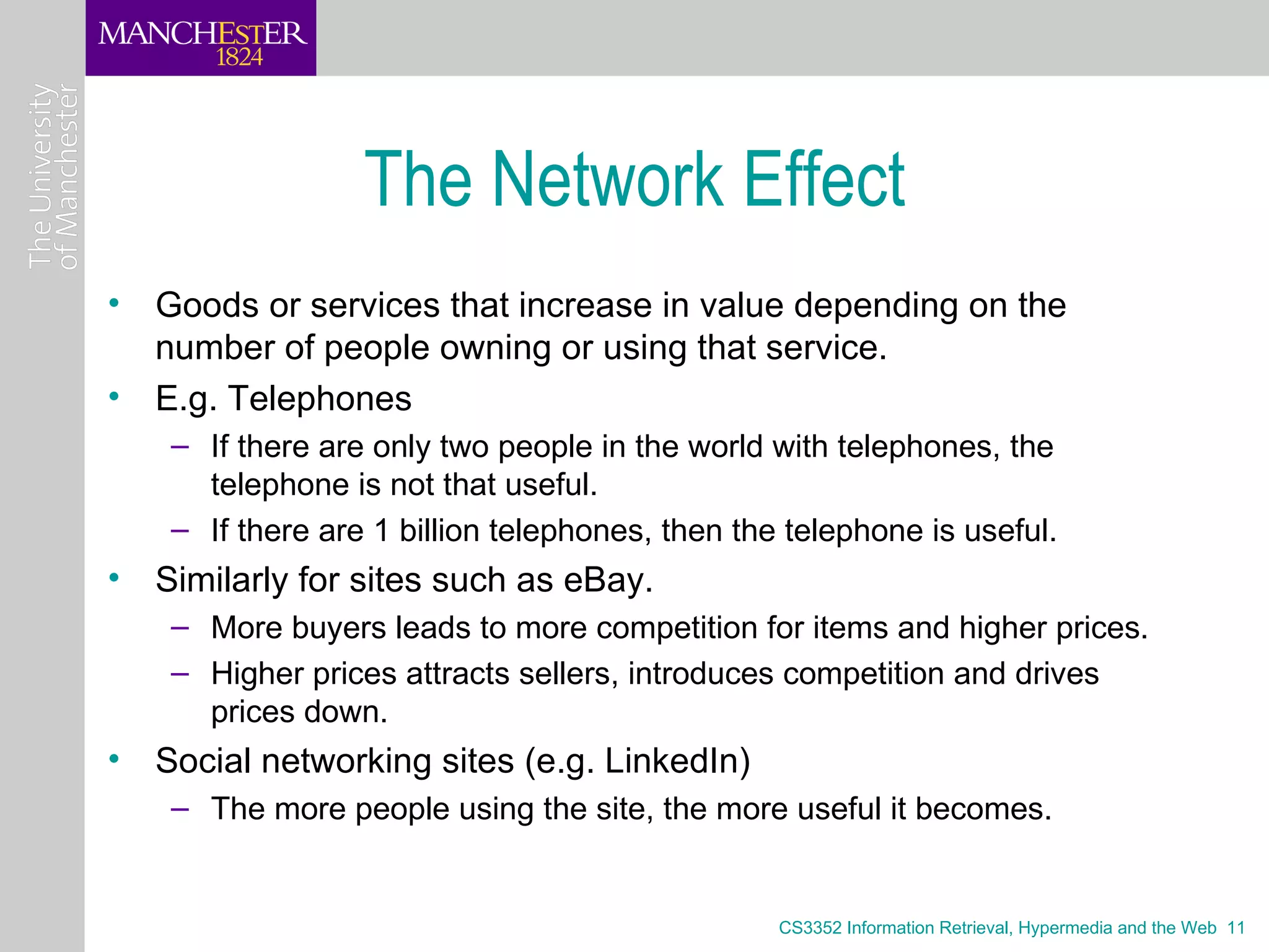 The Network Effect
• Goods or services that increase in value depending on the
  number of people owning or using that service.
• E.g. Telephones
    – If there are only two people in the world with telephones, the
      telephone is not that useful.
    – If there are 1 billion telephones, then the telephone is useful.
• Similarly for sites such as eBay.
    – More buyers leads to more competition for items and higher prices.
    – Higher prices attracts sellers, introduces competition and drives
      prices down.
• Social networking sites (e.g. LinkedIn)
    – The more people using the site, the more useful it becomes.


                                                 CS3352 Information Retrieval, Hypermedia and the Web 11
 
