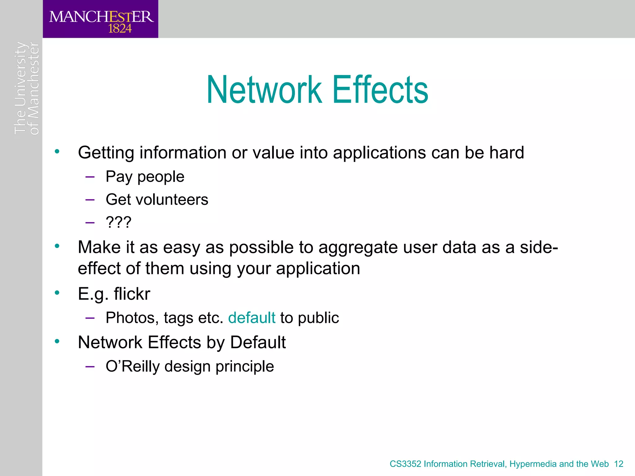 Network Effects
• Getting information or value into applications can be hard
    – Pay people
    – Get volunteers
    – ???
• Make it as easy as possible to aggregate user data as a side-
  effect of them using your application
• E.g. flickr
    – Photos, tags etc. default to public
• Network Effects by Default
    – O’Reilly design principle




                                            CS3352 Information Retrieval, Hypermedia and the Web 12
 