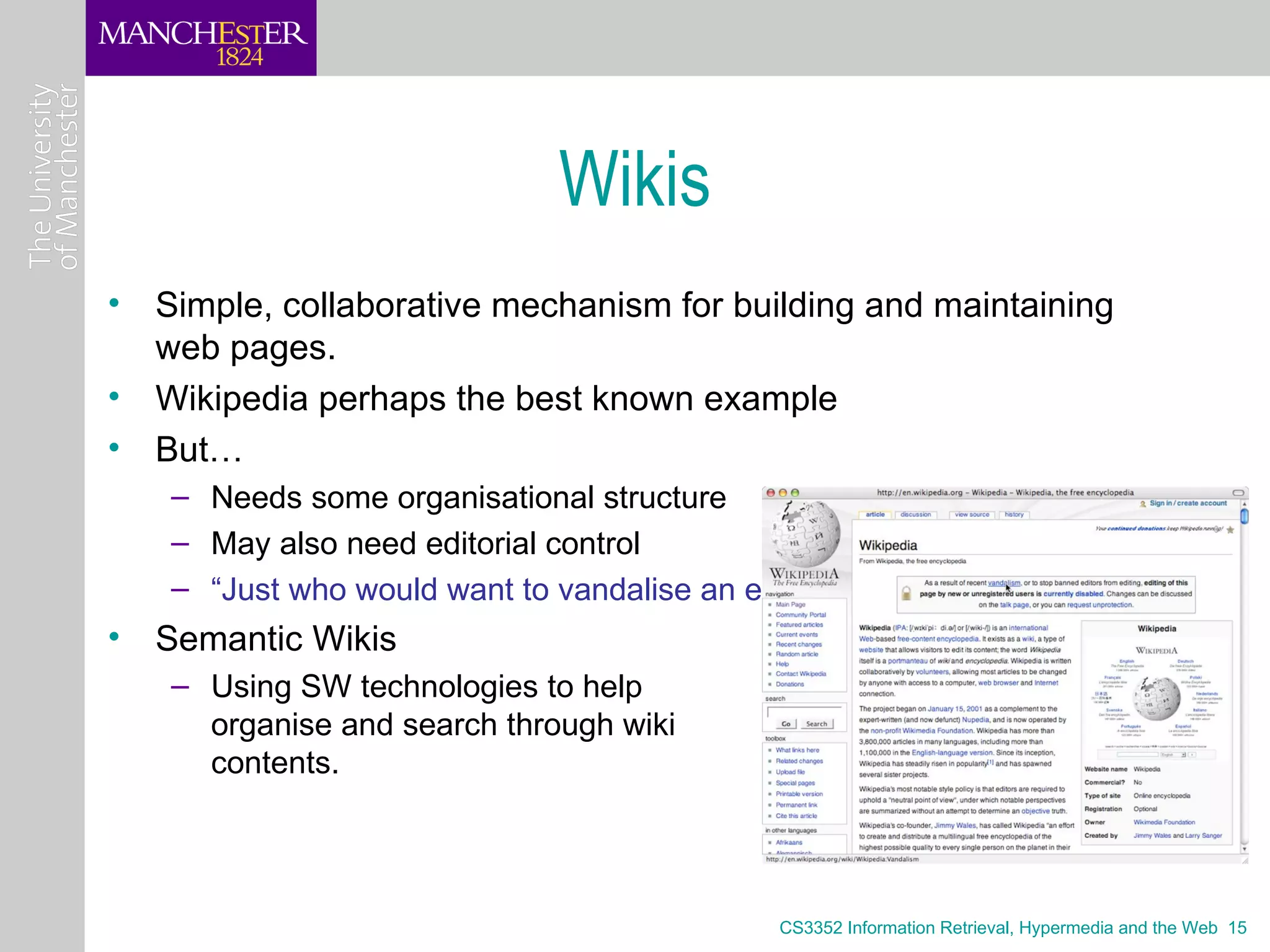 Wikis
• Simple, collaborative mechanism for building and maintaining
  web pages.
• Wikipedia perhaps the best known example
• But…
   – Needs some organisational structure
   – May also need editorial control
   – “Just who would want to vandalise an entry on cheese?”
• Semantic Wikis
   – Using SW technologies to help
     organise and search through wiki
     contents.




                                            CS3352 Information Retrieval, Hypermedia and the Web 15
 
