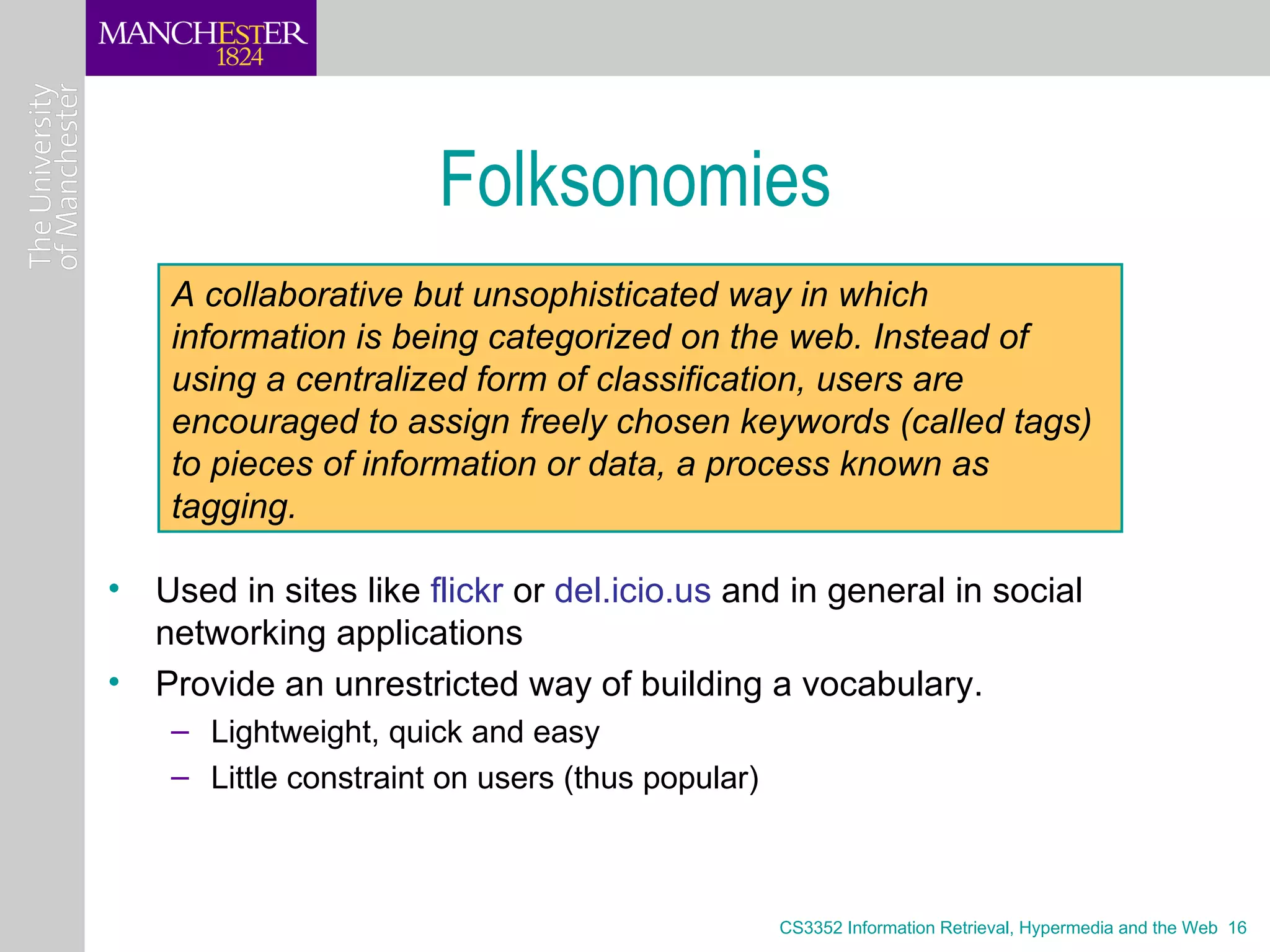 Folksonomies
    A collaborative but unsophisticated way in which
    information is being categorized on the web. Instead of
    using a centralized form of classification, users are
    encouraged to assign freely chosen keywords (called tags)
    to pieces of information or data, a process known as
    tagging.

• Used in sites like flickr or del.icio.us and in general in social
  networking applications
• Provide an unrestricted way of building a vocabulary.
    – Lightweight, quick and easy
    – Little constraint on users (thus popular)



                                                  CS3352 Information Retrieval, Hypermedia and the Web 16
 