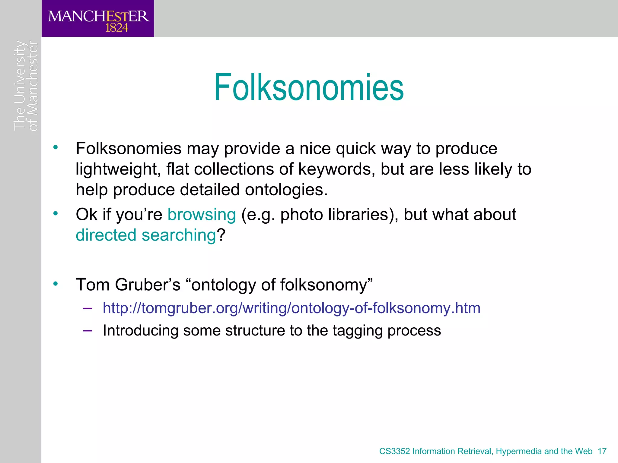 Folksonomies
• Folksonomies may provide a nice quick way to produce
  lightweight, flat collections of keywords, but are less likely to
  help produce detailed ontologies.
• Ok if you’re browsing (e.g. photo libraries), but what about
  directed searching?

• Tom Gruber’s “ontology of folksonomy”
    – http://tomgruber.org/writing/ontology-of-folksonomy.htm
    – Introducing some structure to the tagging process




                                              CS3352 Information Retrieval, Hypermedia and the Web 17
 