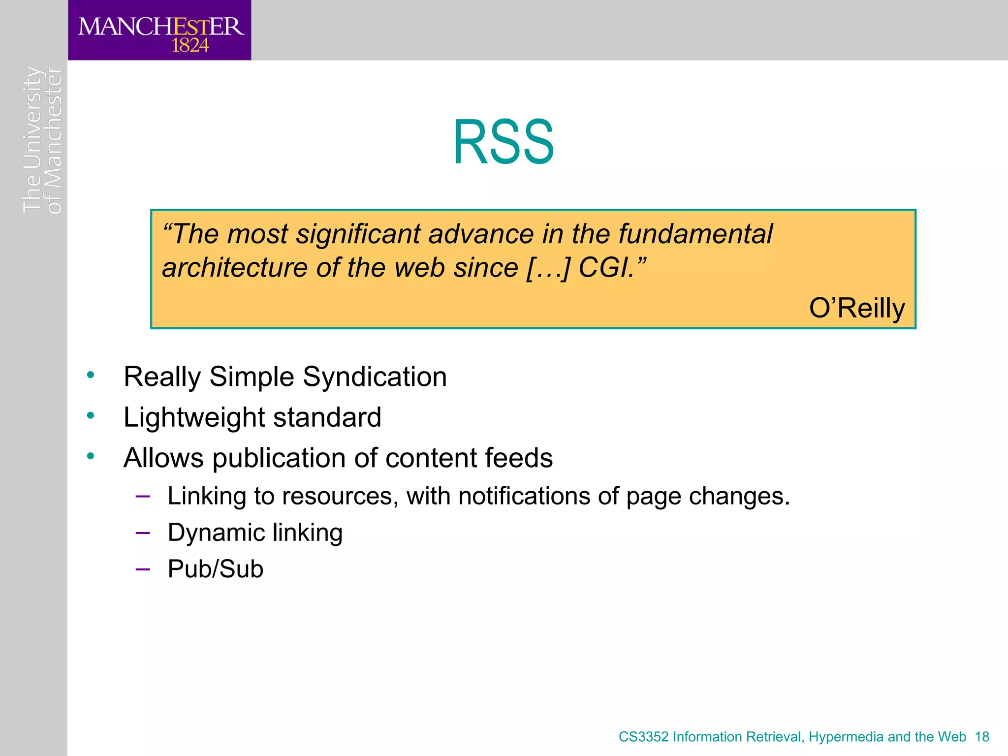 RSS
     “The most significant advance in the fundamental
     architecture of the web since […] CGI.”
                                                                          O’Reilly

• Really Simple Syndication
• Lightweight standard
• Allows publication of content feeds
   – Linking to resources, with notifications of page changes.
   – Dynamic linking
   – Pub/Sub




                                              CS3352 Information Retrieval, Hypermedia and the Web 18
 