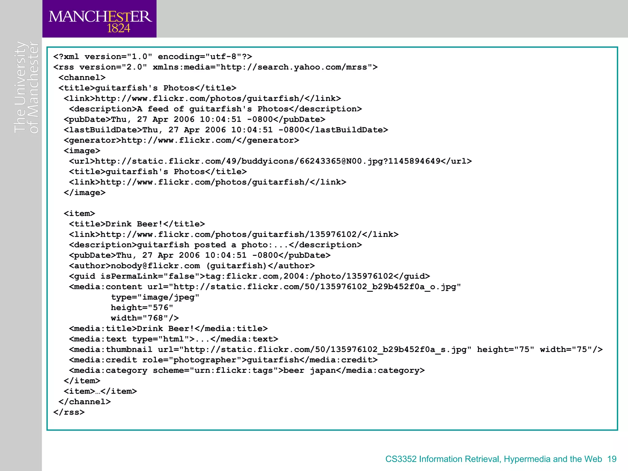 <?xml version="1.0" encoding="utf-8"?>
<rss version="2.0" xmlns:media="http://search.yahoo.com/mrss">
 <channel>
 <title>guitarfish's Photos</title>
  <link>http://www.flickr.com/photos/guitarfish/</link>
   <description>A feed of guitarfish's Photos</description>
  <pubDate>Thu, 27 Apr 2006 10:04:51 -0800</pubDate>
  <lastBuildDate>Thu, 27 Apr 2006 10:04:51 -0800</lastBuildDate>
  <generator>http://www.flickr.com/</generator>
  <image>
   <url>http://static.flickr.com/49/buddyicons/66243365@N00.jpg?1145894649</url>
   <title>guitarfish's Photos</title>
   <link>http://www.flickr.com/photos/guitarfish/</link>
  </image>

  <item>
   <title>Drink Beer!</title>
   <link>http://www.flickr.com/photos/guitarfish/135976102/</link>
   <description>guitarfish posted a photo:...</description>
   <pubDate>Thu, 27 Apr 2006 10:04:51 -0800</pubDate>
   <author>nobody@flickr.com (guitarfish)</author>
   <guid isPermaLink="false">tag:flickr.com,2004:/photo/135976102</guid>
   <media:content url="http://static.flickr.com/50/135976102_b29b452f0a_o.jpg"
            type="image/jpeg"
            height="576"
            width="768"/>
   <media:title>Drink Beer!</media:title>
   <media:text type="html">...</media:text>
   <media:thumbnail url="http://static.flickr.com/50/135976102_b29b452f0a_s.jpg" height="75" width="75"/>
   <media:credit role="photographer">guitarfish</media:credit>
   <media:category scheme="urn:flickr:tags">beer japan</media:category>
  </item>
  <item>…</item>
 </channel>
</rss>




                                                               CS3352 Information Retrieval, Hypermedia and the Web 19
 