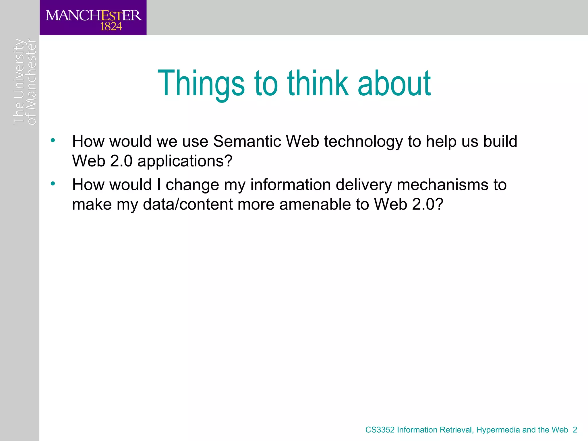 Things to think about
• How would we use Semantic Web technology to help us build
  Web 2.0 applications?
• How would I change my information delivery mechanisms to
  make my data/content more amenable to Web 2.0?




                                       CS3352 Information Retrieval, Hypermedia and the Web 2
 