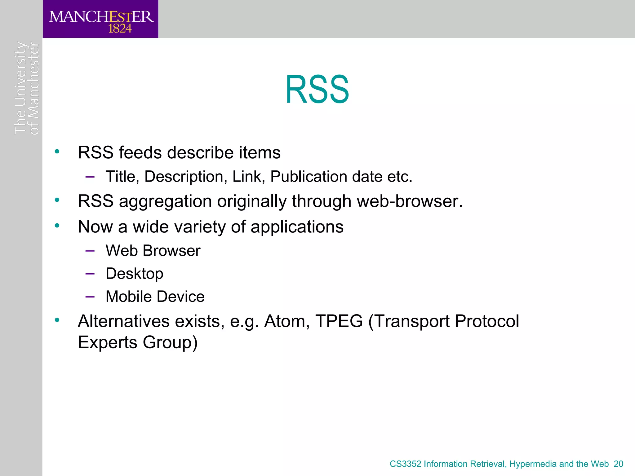 RSS
• RSS feeds describe items
   – Title, Description, Link, Publication date etc.
• RSS aggregation originally through web-browser.
• Now a wide variety of applications
   – Web Browser
   – Desktop
   – Mobile Device
• Alternatives exists, e.g. Atom, TPEG (Transport Protocol
  Experts Group)




                                                CS3352 Information Retrieval, Hypermedia and the Web 20
 