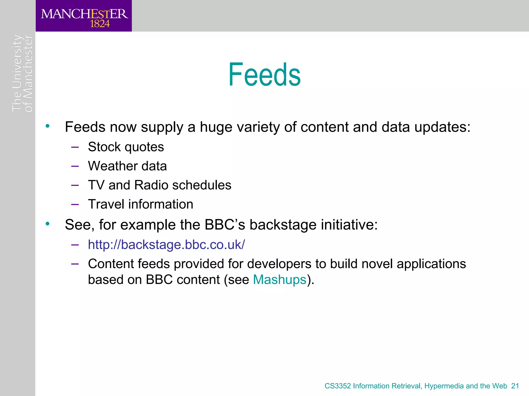 Feeds
• Feeds now supply a huge variety of content and data updates:
   –   Stock quotes
   –   Weather data
   –   TV and Radio schedules
   –   Travel information
• See, for example the BBC’s backstage initiative:
   – http://backstage.bbc.co.uk/
   – Content feeds provided for developers to build novel applications
     based on BBC content (see Mashups).




                                             CS3352 Information Retrieval, Hypermedia and the Web 21
 