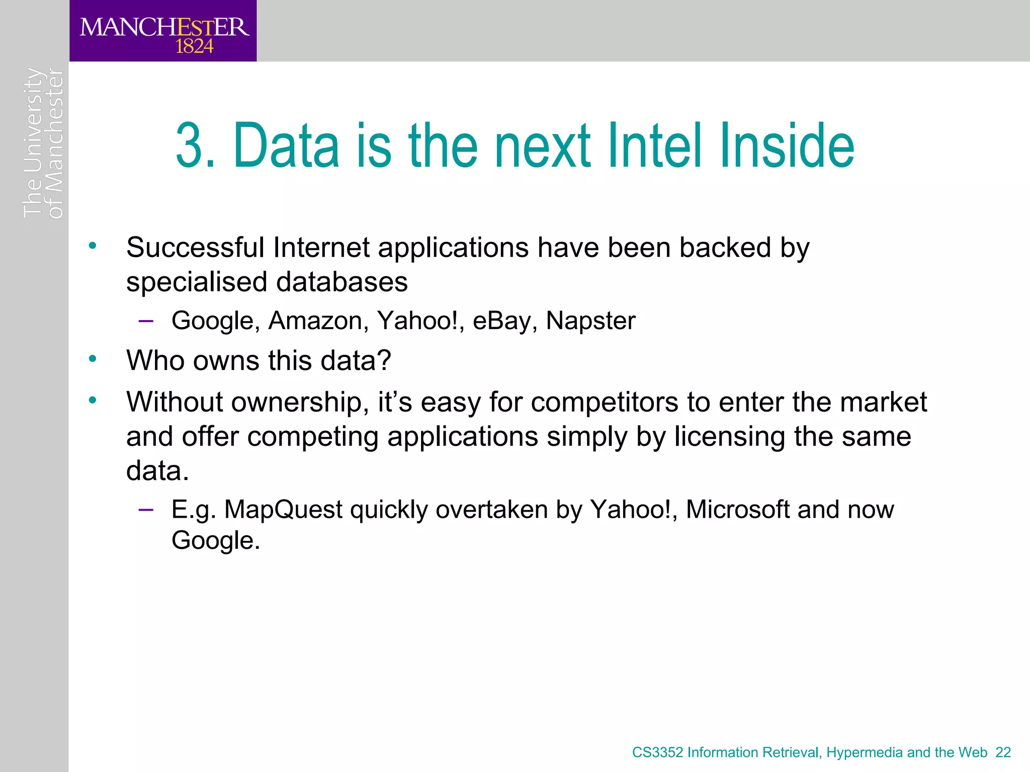 3. Data is the next Intel Inside
• Successful Internet applications have been backed by
  specialised databases
    – Google, Amazon, Yahoo!, eBay, Napster
• Who owns this data?
• Without ownership, it’s easy for competitors to enter the market
  and offer competing applications simply by licensing the same
  data.
    – E.g. MapQuest quickly overtaken by Yahoo!, Microsoft and now
      Google.




                                            CS3352 Information Retrieval, Hypermedia and the Web 22
 