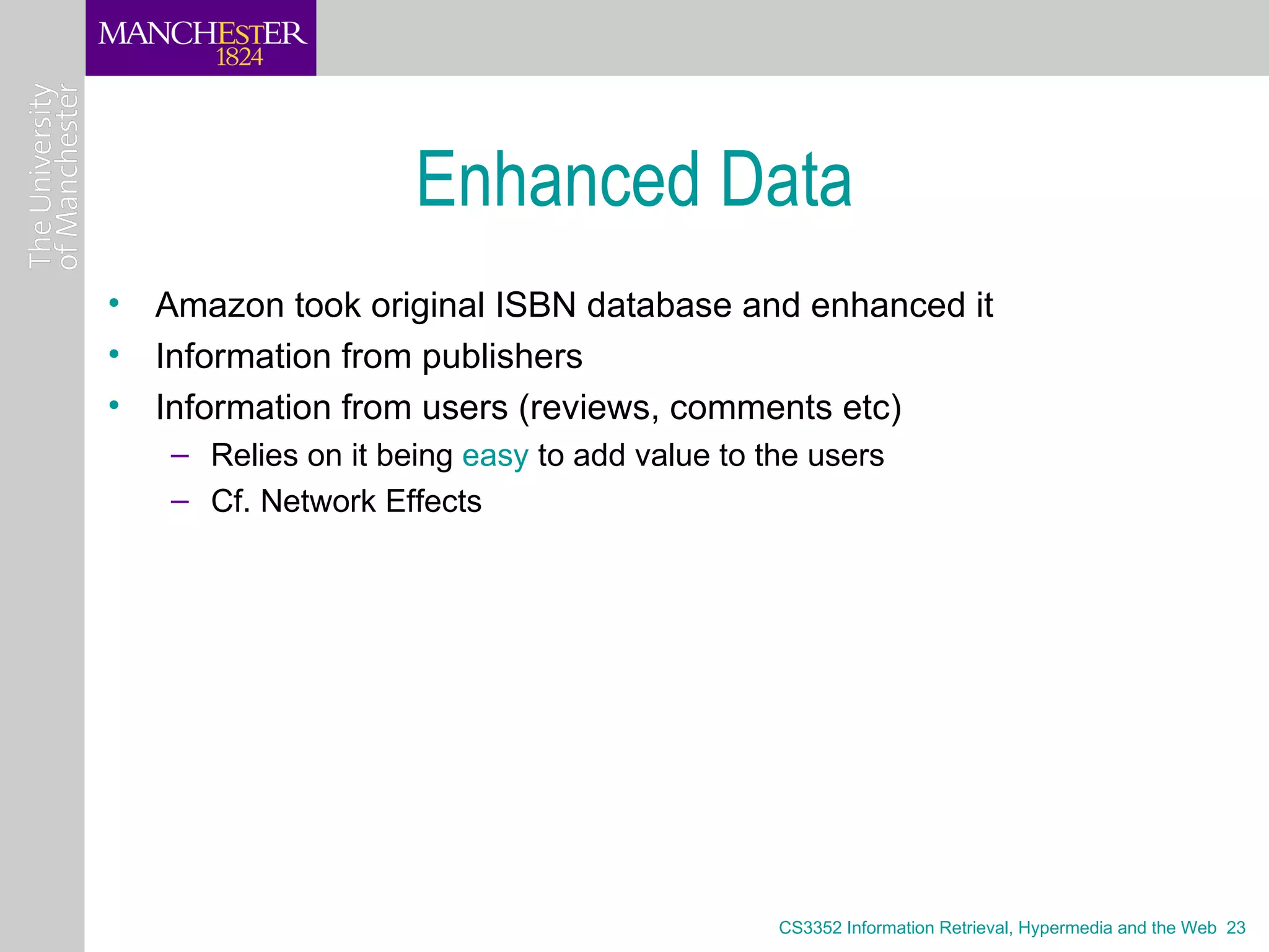 Enhanced Data
• Amazon took original ISBN database and enhanced it
• Information from publishers
• Information from users (reviews, comments etc)
   – Relies on it being easy to add value to the users
   – Cf. Network Effects




                                              CS3352 Information Retrieval, Hypermedia and the Web 23
 