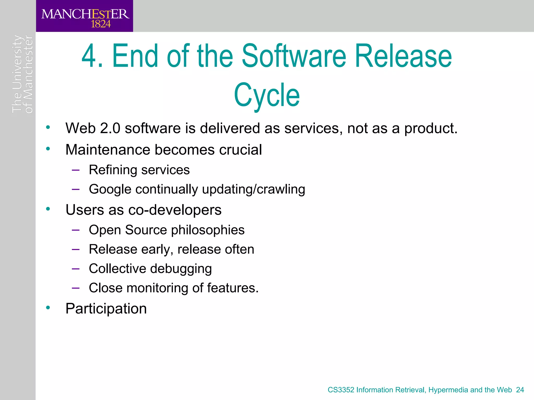 4. End of the Software Release
                     Cycle
• Web 2.0 software is delivered as services, not as a product.
• Maintenance becomes crucial
    – Refining services
    – Google continually updating/crawling
• Users as co-developers
    –   Open Source philosophies
    –   Release early, release often
    –   Collective debugging
    –   Close monitoring of features.
• Participation




                                             CS3352 Information Retrieval, Hypermedia and the Web 24
 