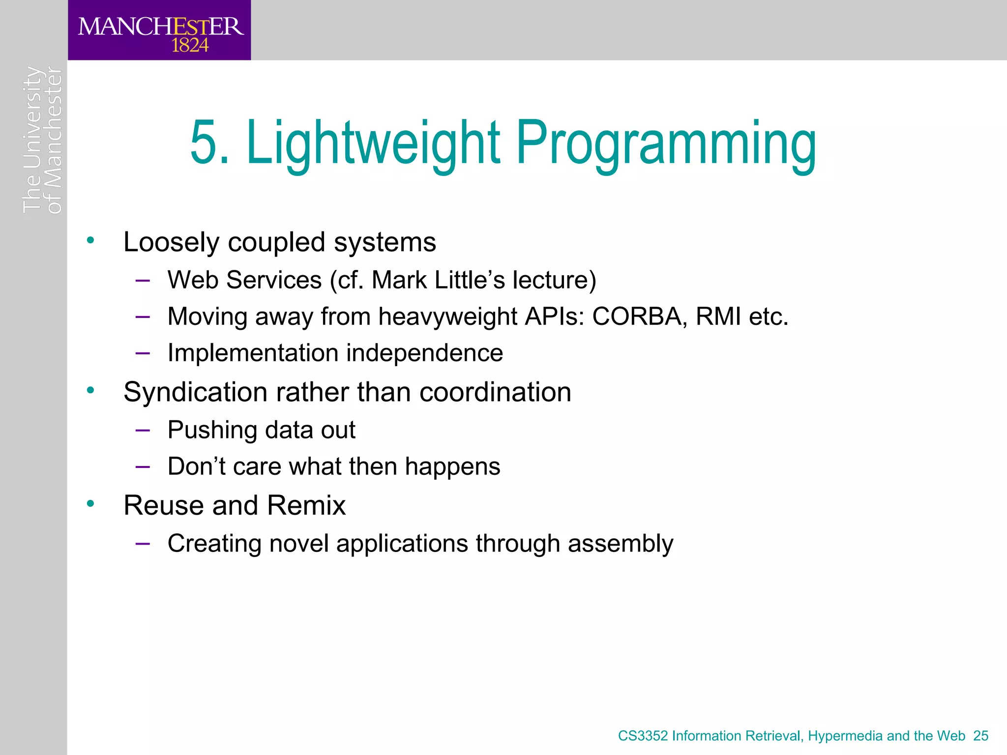 5. Lightweight Programming
• Loosely coupled systems
   – Web Services (cf. Mark Little’s lecture)
   – Moving away from heavyweight APIs: CORBA, RMI etc.
   – Implementation independence
• Syndication rather than coordination
   – Pushing data out
   – Don’t care what then happens
• Reuse and Remix
   – Creating novel applications through assembly




                                            CS3352 Information Retrieval, Hypermedia and the Web 25
 