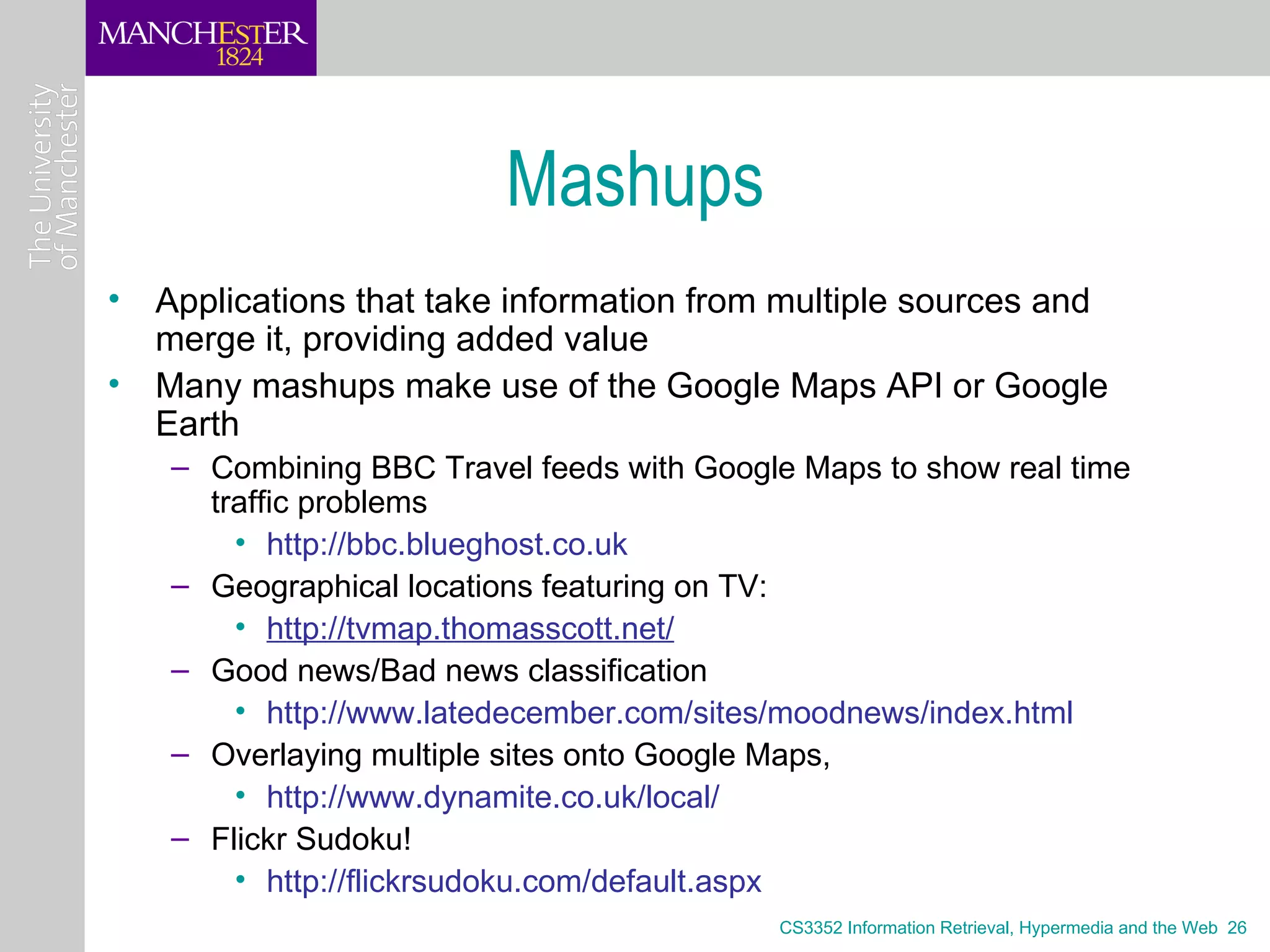 Mashups
• Applications that take information from multiple sources and
  merge it, providing added value
• Many mashups make use of the Google Maps API or Google
  Earth
   – Combining BBC Travel feeds with Google Maps to show real time
     traffic problems
       • http://bbc.blueghost.co.uk
   – Geographical locations featuring on TV:
       • http://tvmap.thomasscott.net/
   – Good news/Bad news classification
       • http://www.latedecember.com/sites/moodnews/index.html
   – Overlaying multiple sites onto Google Maps,
       • http://www.dynamite.co.uk/local/
   – Flickr Sudoku!
       • http://flickrsudoku.com/default.aspx
                                          CS3352 Information Retrieval, Hypermedia and the Web 26
 