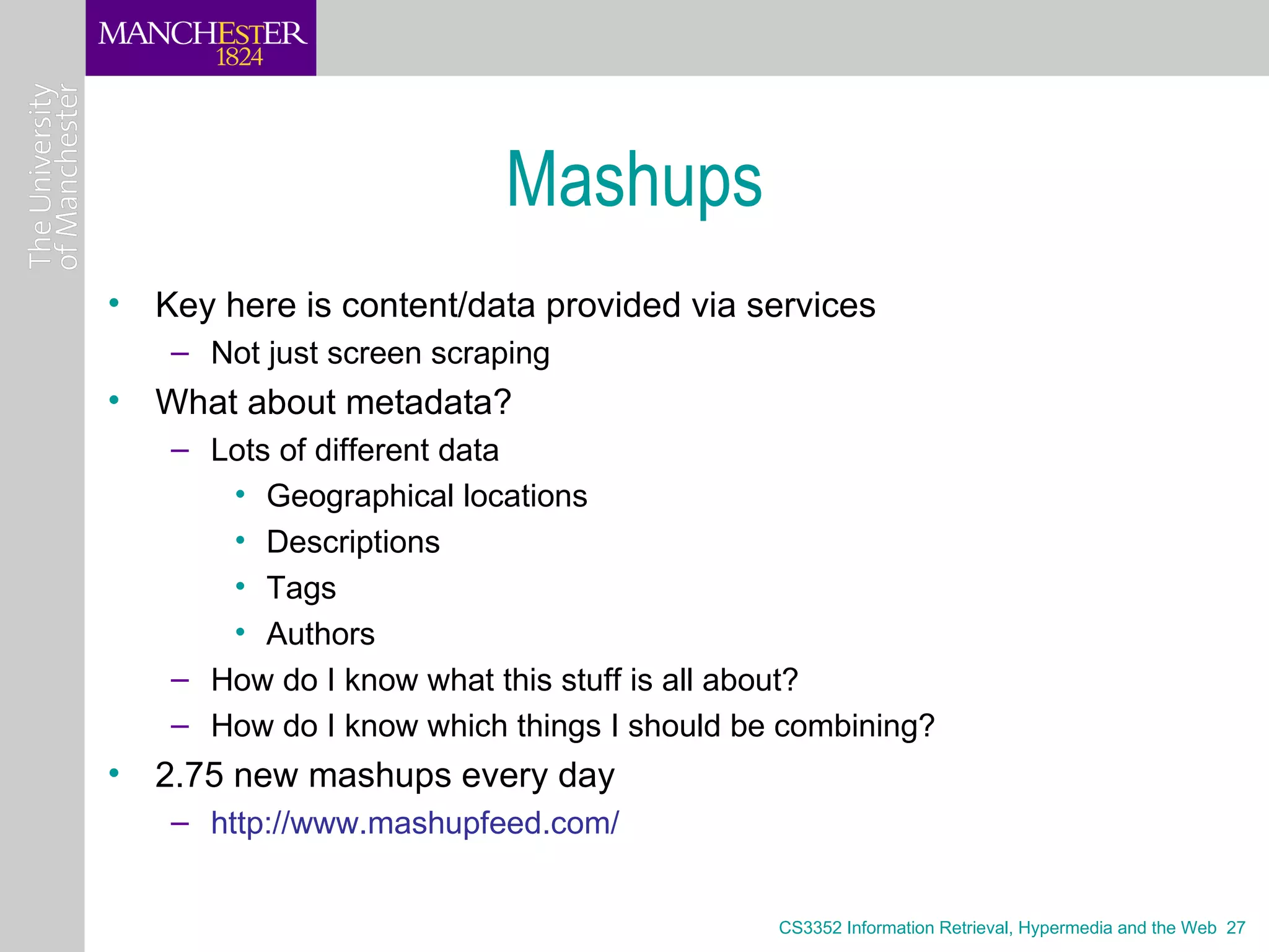 Mashups
• Key here is content/data provided via services
   – Not just screen scraping
• What about metadata?
   – Lots of different data
      • Geographical locations
      • Descriptions
      • Tags
      • Authors
   – How do I know what this stuff is all about?
   – How do I know which things I should be combining?
• 2.75 new mashups every day
   – http://www.mashupfeed.com/


                                           CS3352 Information Retrieval, Hypermedia and the Web 27
 