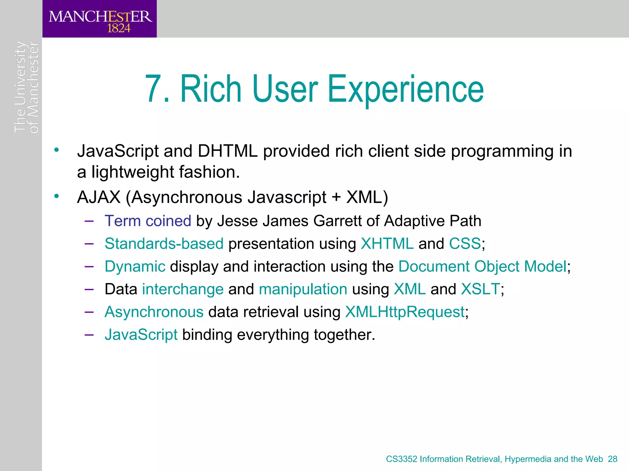 7. Rich User Experience
• JavaScript and DHTML provided rich client side programming in
  a lightweight fashion.
• AJAX (Asynchronous Javascript + XML)
   –   Term coined by Jesse James Garrett of Adaptive Path
   –   Standards-based presentation using XHTML and CSS;
   –   Dynamic display and interaction using the Document Object Model;
   –   Data interchange and manipulation using XML and XSLT;
   –   Asynchronous data retrieval using XMLHttpRequest;
   –   JavaScript binding everything together.




                                             CS3352 Information Retrieval, Hypermedia and the Web 28
 