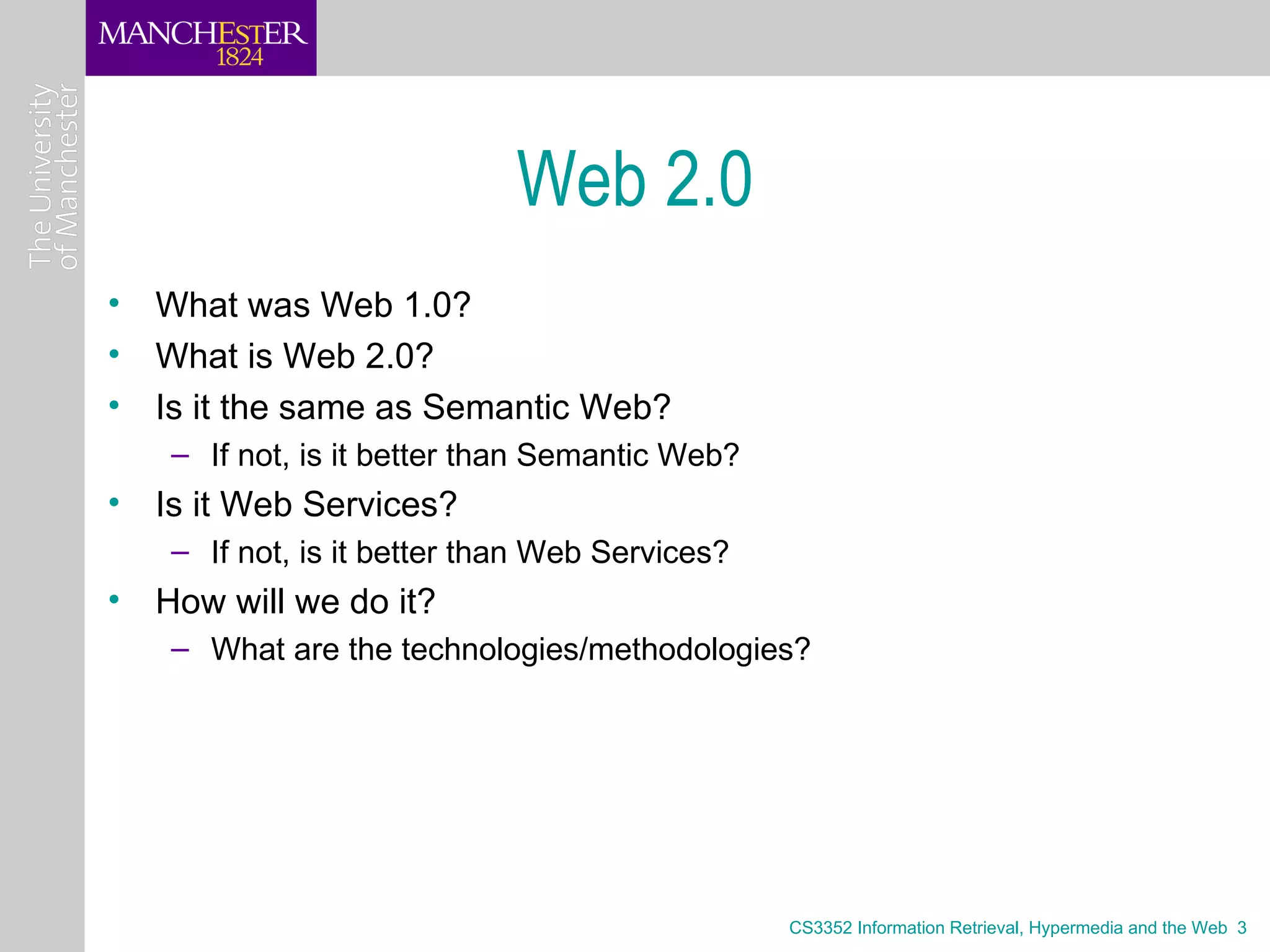 Web 2.0
• What was Web 1.0?
• What is Web 2.0?
• Is it the same as Semantic Web?
   – If not, is it better than Semantic Web?
• Is it Web Services?
   – If not, is it better than Web Services?
• How will we do it?
   – What are the technologies/methodologies?




                                               CS3352 Information Retrieval, Hypermedia and the Web 3
 