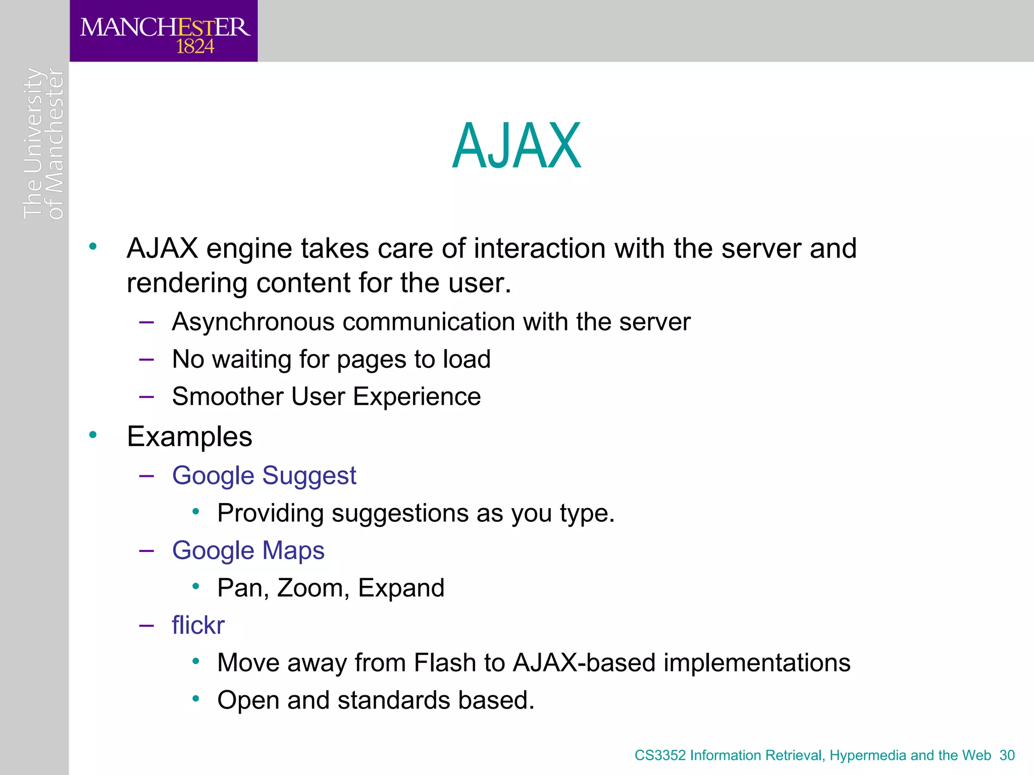 AJAX
• AJAX engine takes care of interaction with the server and
  rendering content for the user.
   – Asynchronous communication with the server
   – No waiting for pages to load
   – Smoother User Experience
• Examples
   – Google Suggest
        • Providing suggestions as you type.
   – Google Maps
        • Pan, Zoom, Expand
   – flickr
        • Move away from Flash to AJAX-based implementations
        • Open and standards based.

                                          CS3352 Information Retrieval, Hypermedia and the Web 30
 