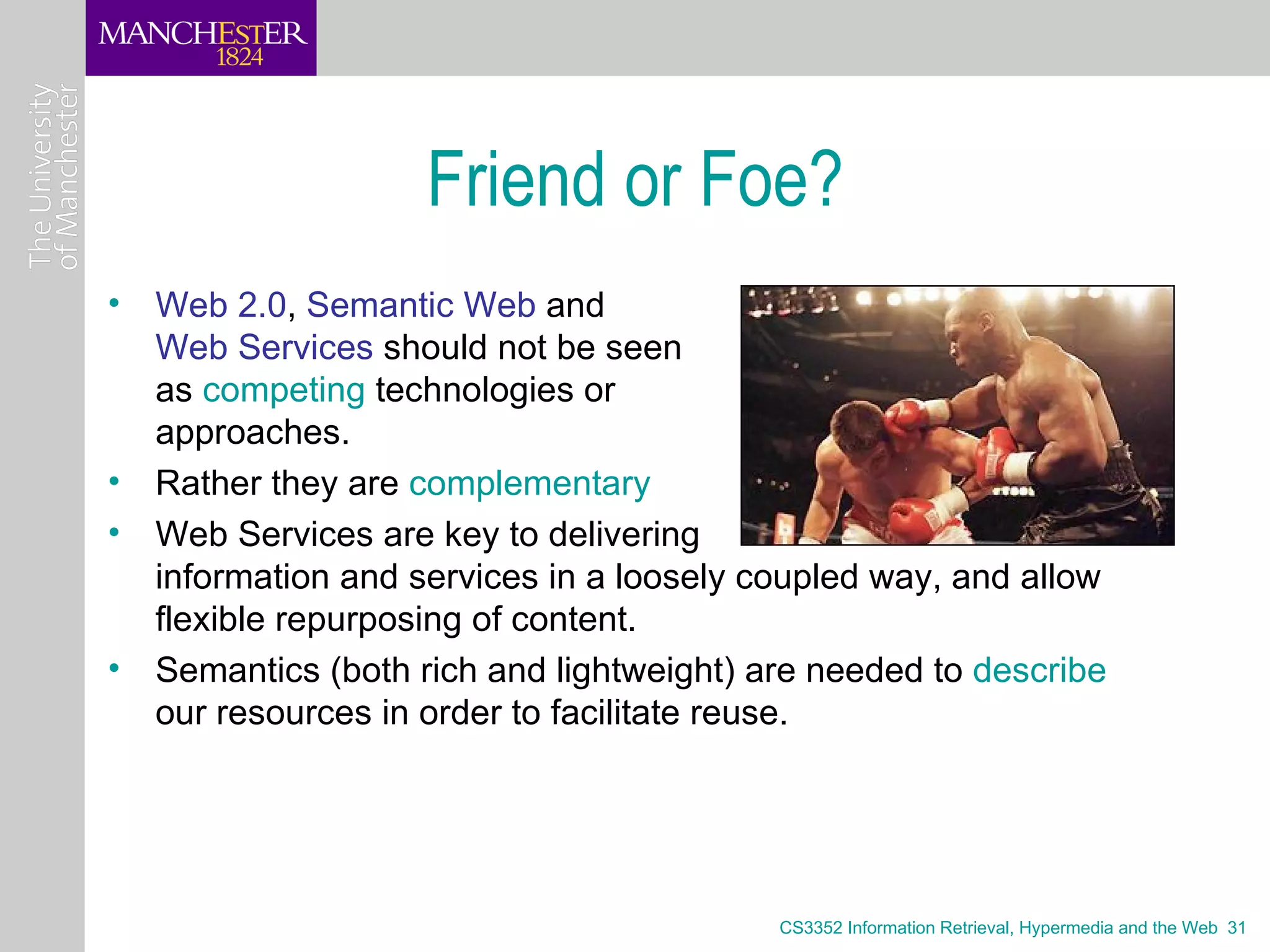 Friend or Foe?
• Web 2.0, Semantic Web and
  Web Services should not be seen
  as competing technologies or
  approaches.
• Rather they are complementary
• Web Services are key to delivering
  information and services in a loosely coupled way, and allow
  flexible repurposing of content.
• Semantics (both rich and lightweight) are needed to describe
  our resources in order to facilitate reuse.




                                         CS3352 Information Retrieval, Hypermedia and the Web 31
 