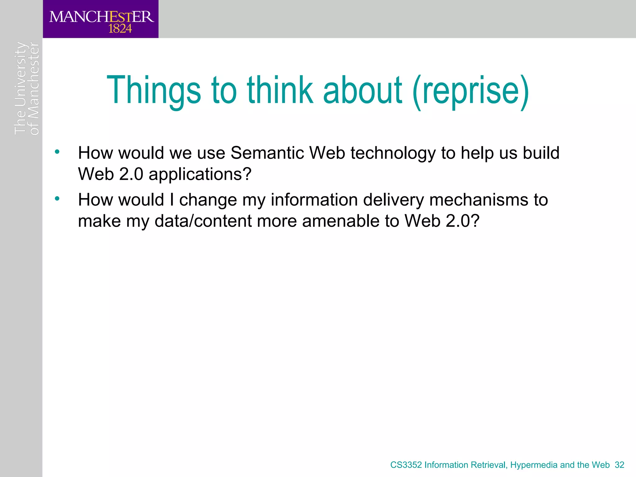 Things to think about (reprise)
• How would we use Semantic Web technology to help us build
  Web 2.0 applications?
• How would I change my information delivery mechanisms to
  make my data/content more amenable to Web 2.0?




                                       CS3352 Information Retrieval, Hypermedia and the Web 32
 