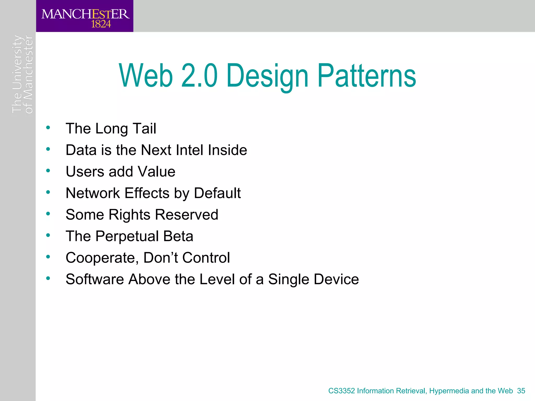 Web 2.0 Design Patterns
•   The Long Tail
•   Data is the Next Intel Inside
•   Users add Value
•   Network Effects by Default
•   Some Rights Reserved
•   The Perpetual Beta
•   Cooperate, Don’t Control
•   Software Above the Level of a Single Device




                                          CS3352 Information Retrieval, Hypermedia and the Web 35
 