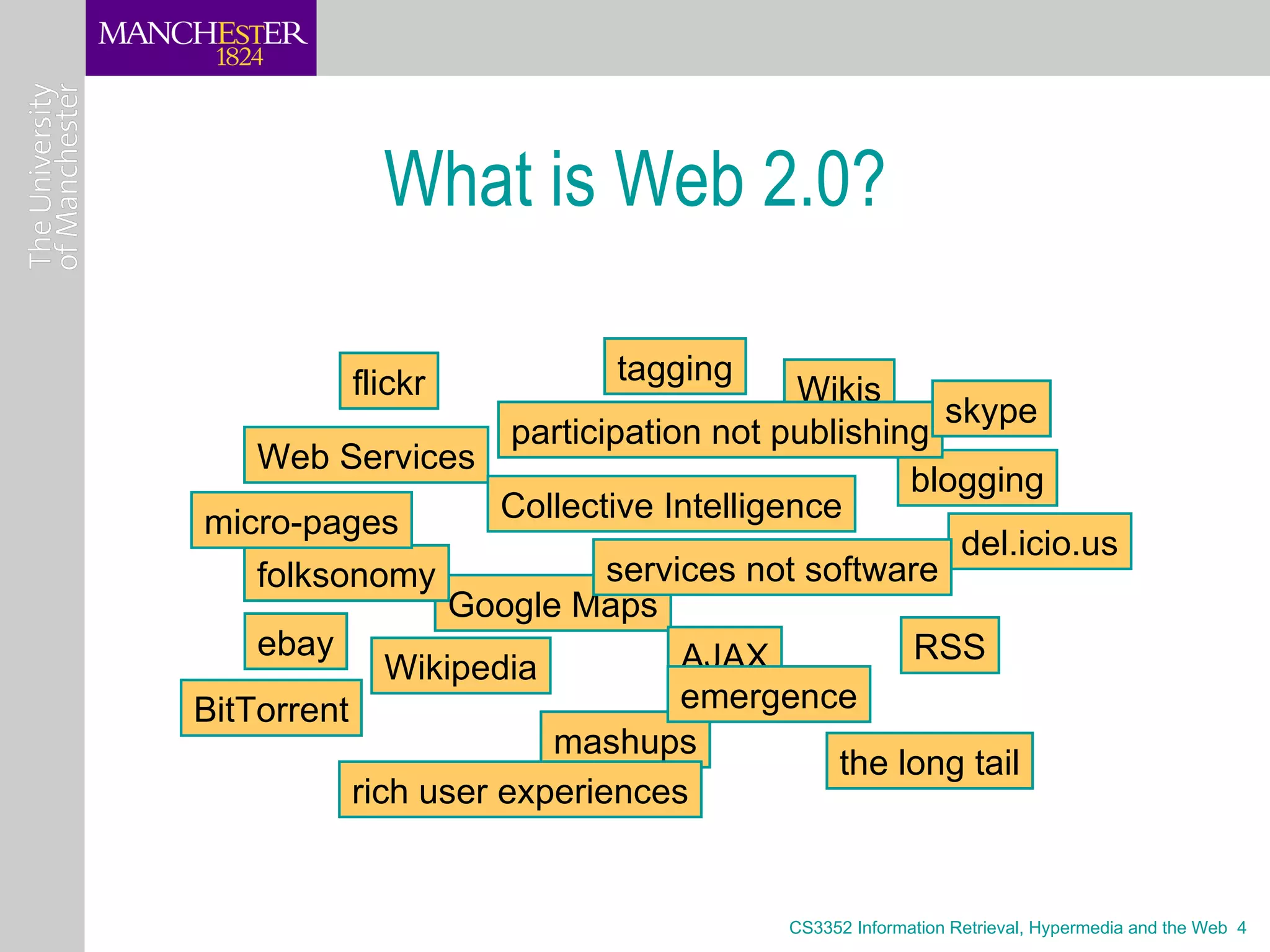 What is Web 2.0?

          flickr            tagging
                                          Wikis
                                                   skype
                      participation not publishing
    Web Services
                                                 blogging
micro-pages          Collective Intelligence
                                                    del.icio.us
    folksonomy               services not software
                  Google Maps
    ebay                          AJAX           RSS
              Wikipedia
BitTorrent                        emergence
                        mashups
                                            the long tail
           rich user experiences


                                        CS3352 Information Retrieval, Hypermedia and the Web 4
 