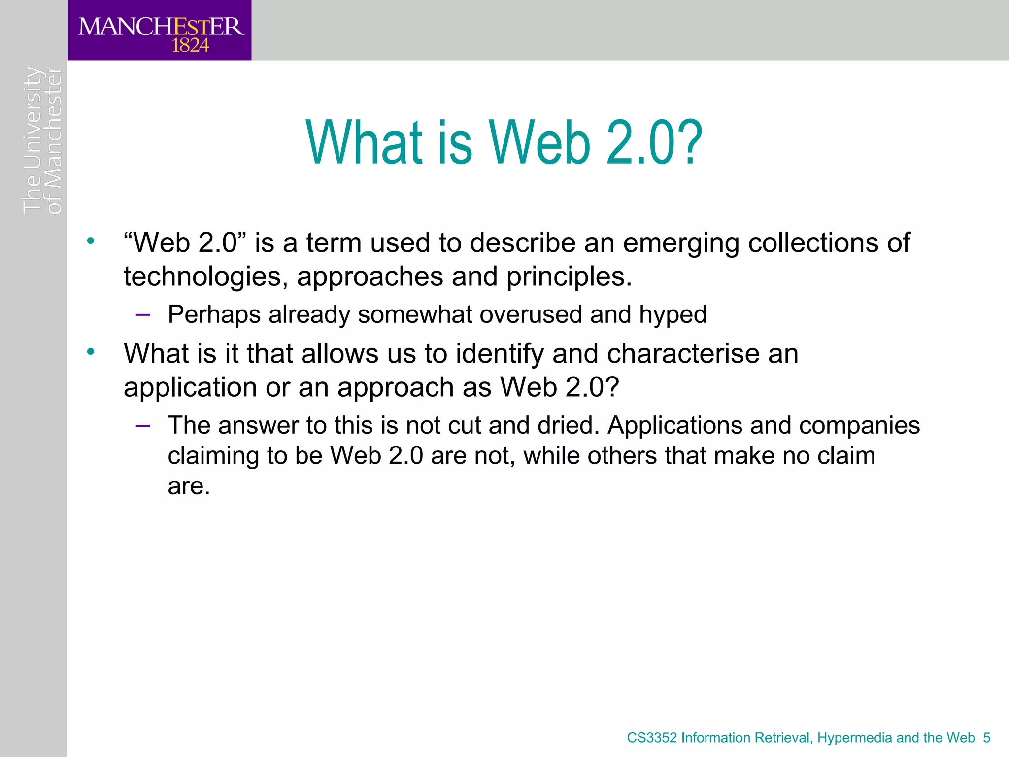 What is Web 2.0?
• “Web 2.0” is a term used to describe an emerging collections of
  technologies, approaches and principles.
    – Perhaps already somewhat overused and hyped
• What is it that allows us to identify and characterise an
  application or an approach as Web 2.0?
    – The answer to this is not cut and dried. Applications and companies
      claiming to be Web 2.0 are not, while others that make no claim
      are.




                                               CS3352 Information Retrieval, Hypermedia and the Web 5
 