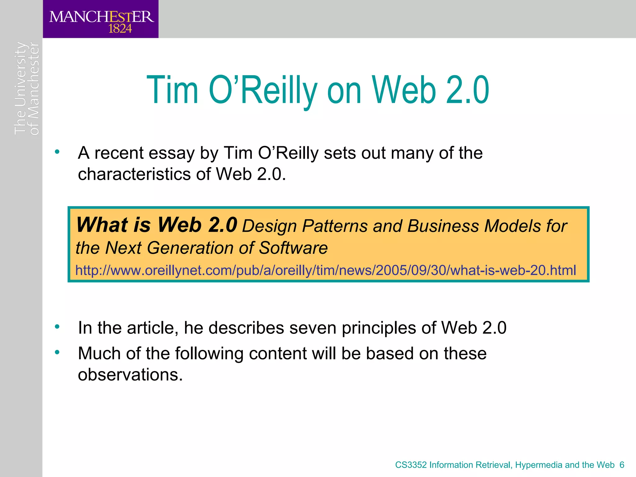 Tim O’Reilly on Web 2.0
• A recent essay by Tim O’Reilly sets out many of the
  characteristics of Web 2.0.

  What is Web 2.0 Design Patterns and Business Models for
  the Next Generation of Software
  http://www.oreillynet.com/pub/a/oreilly/tim/news/2005/09/30/what-is-web-20.html



• In the article, he describes seven principles of Web 2.0
• Much of the following content will be based on these
  observations.



                                                    CS3352 Information Retrieval, Hypermedia and the Web 6
 
