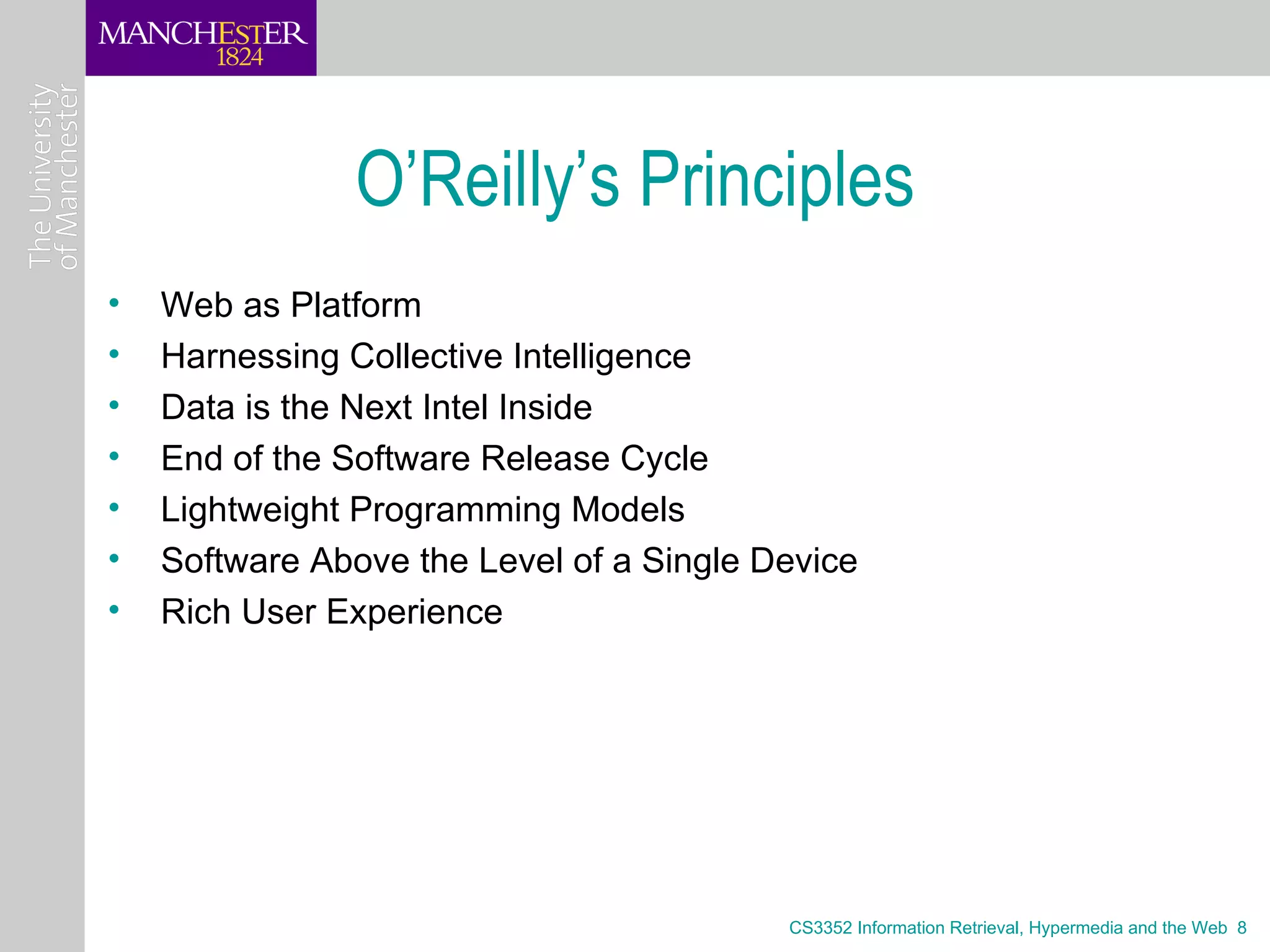 O’Reilly’s Principles
•   Web as Platform
•   Harnessing Collective Intelligence
•   Data is the Next Intel Inside
•   End of the Software Release Cycle
•   Lightweight Programming Models
•   Software Above the Level of a Single Device
•   Rich User Experience




                                          CS3352 Information Retrieval, Hypermedia and the Web 8
 
