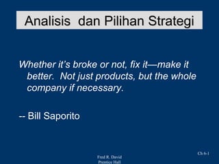 Fred R. David
Prentice Hall
Ch 6-1
Analisis dan Pilihan StrategiAnalisis dan Pilihan Strategi
Whether it’s broke or not, fix it—make it
better. Not just products, but the whole
company if necessary.
-- Bill Saporito
 