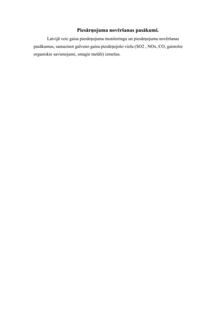 Piesārņojuma novēršanas pasākumi.
       Latvijā veic gaisa piesārņojuma monitoringu un piesārņojuma novēršanas
pasākumus, samazinot galveno gaisu piesārņojošo vielu (SO2 , NOx, CO, gaistošie
organiskie savienojumi, smagie metāli) izmešus.
 