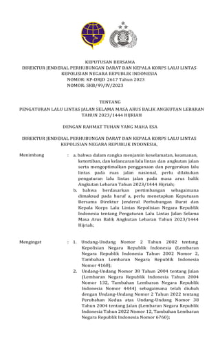 KEPUTUSAN BERSAMA
DIREKTUR JENDERAL PERHUBUNGAN DARAT DAN KEPALA KORPS LALU LINTAS
KEPOLISIAN NEGARA REPUBLIK INDONESIA
NOMOR: KP-DRJD 2617 Tahun 2023
NOMOR: SKB/49/IV/2023
TENTANG
PENGATURAN LALU LINTAS JALAN SELAMA MASA ARUS BALIK ANGKUTAN LEBARAN
TAHUN 2023/1444 HIJRIAH
DENGAN RAHMAT TUHAN YANG MAHA ESA
DIREKTUR JENDERAL PERHUBUNGAN DARAT DAN KEPALA KORPS LALU LINTAS
KEPOLISIAN NEGARA REPUBLIK INDONESIA,
Menimbang : a. bahwa dalam rangka menjamin keselamatan, keamanan,
ketertiban, dan kelancaran lalu lintas dan angkutan jalan
serta mengoptimalkan penggunaan dan pergerakan lalu
lintas pada ruas jalan nasional, perlu dilakukan
pengaturan lalu lintas jalan pada masa arus balik
Angkutan Lebaran Tahun 2023/1444 Hijriah;
b. bahwa berdasarkan pertimbangan sebagaimana
dimaksud pada huruf a, perlu menetapkan Keputusan
Bersama Direktur Jenderal Perhubungan Darat dan
Kepala Korps Lalu Lintas Kepolisian Negara Republik
Indonesia tentang Pengaturan Lalu Lintas Jalan Selama
Masa Arus Balik Angkutan Lebaran Tahun 2023/1444
Hijriah;
Mengingat : 1. Undang-Undang Nomor 2 Tahun 2002 tentang
Kepolisian Negara Republik Indonesia (Lembaran
Negara Republik Indonesia Tahun 2002 Nomor 2,
Tambahan Lembaran Negara Republik Indonesia
Nomor 4168);
2. Undang-Undang Nomor 38 Tahun 2004 tentang Jalan
(Lembaran Negara Republik Indonesia Tahun 2004
Nomor 132, Tambahan Lembaran Negara Republik
Indonesia Nomor 4444) sebagaimana telah diubah
dengan Undang-Undang Nomor 2 Tahun 2022 tentang
Perubahan Kedua atas Undang-Undang Nomor 38
Tahun 2004 tentang Jalan (Lembaran Negara Republik
Indonesia Tahun 2022 Nomor 12, Tambahan Lembaran
Negara Republik Indonesia Nomor 6760);
 
