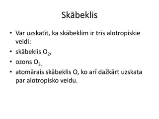 Skābeklis
• Var uzskatīt, ka skābeklim ir trīs alotropiskie
  veidi:
• skābeklis O2,
• ozons O3,
• atomārais skābeklis O, ko arī dažkārt uzskata
  par alotropisko veidu.
 