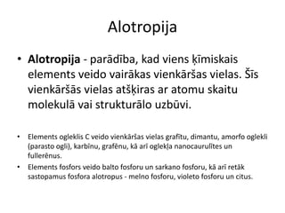 Alotropija
• Alotropija - parādība, kad viens ķīmiskais
  elements veido vairākas vienkāršas vielas. Šīs
  vienkāršās vielas atšķiras ar atomu skaitu
  molekulā vai strukturālo uzbūvi.

• Elements ogleklis C veido vienkāršas vielas grafītu, dimantu, amorfo oglekli
  (parasto ogli), karbīnu, grafēnu, kā arī oglekļa nanocaurulītes un
  fullerēnus.
• Elements fosfors veido balto fosforu un sarkano fosforu, kā arī retāk
  sastopamus fosfora alotropus - melno fosforu, violeto fosforu un citus.
 