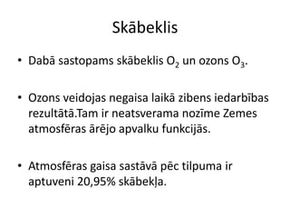 Skābeklis
• Dabā sastopams skābeklis O2 un ozons O3.

• Ozons veidojas negaisa laikā zibens iedarbības
  rezultātā.Tam ir neatsverama nozīme Zemes
  atmosfēras ārējo apvalku funkcijās.

• Atmosfēras gaisa sastāvā pēc tilpuma ir
  aptuveni 20,95% skābekļa.
 