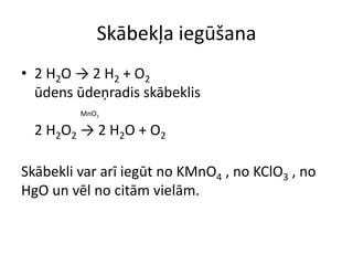 Skābekļa iegūšana
• 2 H2O → 2 H2 + O2
  ūdens ūdeņradis skābeklis
         MnO2

  2 H2O2 → 2 H2O + O2

Skābekli var arī iegūt no KMnO4 , no KClO3 , no
HgO un vēl no citām vielām.
 