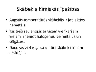 Skābekļa ķīmiskās īpašības
• Augstās temperatūrās skābeklis ir ļoti aktīvs
  nemetāls.
• Tas tieši savienojas ar visām vienkāršām
  vielām izņemot halogēnus, cēlmetālus un
  cēlgāzes.
• Daudzas vielas gaisā un tīrā skābeklī lēnām
  oksidējas.
 