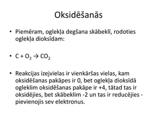 Oksidēšanās
• Piemēram, oglekļa degšana skābeklī, rodoties
  oglekļa dioksīdam:

• C + O2 → CO2

• Reakcijas izejvielas ir vienkāršas vielas, kam
  oksidēšanas pakāpes ir 0, bet oglekļa dioksīdā
  ogleklim oksidēšanas pakāpe ir +4, tātad tas ir
  oksidējies, bet skābeklim -2 un tas ir reducējies -
  pievienojis sev elektronus.
 