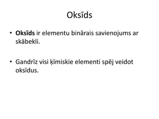 Oksīds
• Oksīds ir elementu binārais savienojums ar
  skābekli.

• Gandrīz visi ķīmiskie elementi spēj veidot
  oksīdus.
 