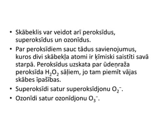 • Skābeklis var veidot arī peroksīdus,
  superoksīdus un ozonīdus.
• Par peroksīdiem sauc tādus savienojumus,
  kuros divi skābekļa atomi ir ķīmiski saistīti savā
  starpā. Peroksīdus uzskata par ūdeņraža
  peroksīda H2O2 sāļiem, jo tam piemīt vājas
  skābes īpašības.
• Superoksīdi satur superoksīdjonu O2−.
• Ozonīdi satur ozonīdjonu O3−.
 