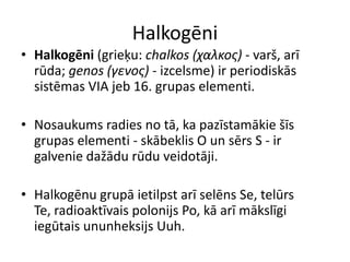 Halkogēni
• Halkogēni (grieķu: chalkos (χαλκος) - varš, arī
  rūda; genos (γενος) - izcelsme) ir periodiskās
  sistēmas VIA jeb 16. grupas elementi.

• Nosaukums radies no tā, ka pazīstamākie šīs
  grupas elementi - skābeklis O un sērs S - ir
  galvenie dažādu rūdu veidotāji.

• Halkogēnu grupā ietilpst arī selēns Se, telūrs
  Te, radioaktīvais polonijs Po, kā arī mākslīgi
  iegūtais ununheksijs Uuh.
 
