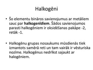 Halkogēni
• Šo elementu bināros savienojumus ar metāliem
  sauc par halkogenīdiem. Šādos savienojumos
  parasti halkogēniem ir oksidēšanas pakāpe -2,
  retāk -1.

• Halkogēnu grupas nosaukums mūsdienās tiek
  izmantots samērā reti un tam vairāk ir vēsturiska
  nozīme. Halkogēnus nedrīkst sajaukt ar
  halogēniem.
 