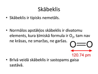 Skābeklis
• Skābeklis ir tipisks nemetāls.

• Normālos apstākļos skābeklis ir divatomu
  elements, kura ķīmiskā formula ir O2, tam nav
  ne krāsas, ne smaržas, ne garšas.



• Brīvā veidā skābeklis ir sastopams gaisa
  sastāvā.
 