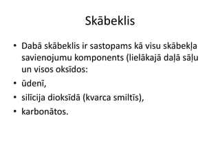 Skābeklis
• Dabā skābeklis ir sastopams kā visu skābekļa
  savienojumu komponents (lielākajā daļā sāļu
  un visos oksīdos:
• ūdenī,
• silīcija dioksīdā (kvarca smiltīs),
• karbonātos.
 
