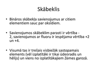 Skābeklis
• Bināros skābekļa savienojumus ar citiem
  elementiem sauc par oksīdiem.

• Savienojumos skābeklim parasti ir vērtība -
  2, savienojumos ar fluoru ir iespējama vērtība +2
  un +4.

• Visumā tas ir trešais visbiežāk sastopamais
  elements (vēl izplatītāki ir tikai ūdeņradis un
  hēlijs) un viens no izplatītākajiem Zemes garozā.
 