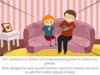 VO:- Animation of children and husband playing games on tablets and
phones.
Note:-Background scale-up and character come from outside and siting
on sofa then mobile appears in hand.
 