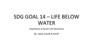 SDG GOAL 14 – LIFE BELOW
WATER
Importance of Ocean Life Awareness
By : Iqbal, Suhaib & Haniff
 