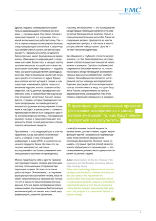 Партнер Фонда «Сколково» 
В правильно организованных проектах 
постановка эксперимента с самого 
начала учитывает то, как будут анали- 
зироваться его результаты. 
9 
Другое, недавно появившееся и стреми- 
тельно развивающееся ответвление гено- 
мики — геномика рака. Она тесно связана с 
транскриптомикой, т.е. изучением того, с 
какой интенсивностью работают гены. Рак — 
это в первую очередь молекулярная болезнь, 
следствие разладки сигнальных и регулятор- 
ных систем клетки (кстати, ничего не напо- 
минает?). Нормальная клетка не делится 
бесконтрольно, имеет фиксированное время 
жизни, обменивается информацией с сосед- 
ними клетками. Более того, в каждую клетку 
заложен механизм, который уничтожает ее, 
если какие-то системы нарушены — подобно 
тому, как ракета осуществляет самоподрыв, 
если при старте произошла нештатная ситуа- 
ция и ракета отклонилась от курса. В рако- 
вых клетках за счет мутаций в геноме и, как 
следствие, изменений в работе генов этот 
механизм нарушен, клетка становится бес- 
смертной, часто делится, приобретает спо- 
собность жить в несвойственном окружении 
(так возникают метастазы). Так вот, оказы- 
вается, что раки, которые традиционно счи- 
тали однородными, на самом деле могут 
вызываться разными молекулярными полом- 
ками и, наоборот, в раках разного тканевого 
происхождения могут быть нарушены одни и 
те же молекулярные системы. Исследование 
ракового генома и транскриптома дает воз- 
можность более точной диагностики и более 
тонкого назначения лекарств. 
Протеомика — это следующий шаг в этом на- 
правлении, когда изучается не интенсив- 
ность, с которой с гена считывается 
информация в виде мРНК, а количество ко- 
нечного продукта, белка. Но пока что, на- 
сколько мне известно, массовых 
исследований и тем более применения ана- 
лиза ракового протеома не проводилось. 
Можно представить себе и другие примене- 
ния транскриптомики, скажем, раннюю диаг- 
ностику потенциальных отторжений при 
пересадке органов. Но пока что я таких 
работ не видел. Эпигеномика, т.е. изучение 
функционального состояния генома, пока не 
имеет самостоятельных применений, потому 
что это в каком-то смысле промежуточные 
данные. В то же время исследование эпиге- 
номики важно для понимания биологических 
механизмов работы генома, клеточной диф- 
ференциации, развития организма. 
Наконец, метаболомика — это исследование 
концентраций небольших молекул; это клас- 
сические биохимические анализы, только в 
принципиально большем масштабе. Такие ис- 
следования активно проводятся во многих 
медицинских центрах, в том числе в некото- 
рых российских лабораториях. Цель их — 
точная постановка диагноза. 
Без обширного и глубокого статистического 
анализа, т.е. без биоинформатики, исследо- 
вания в области омиксных технологий невоз- 
можны в принципе. Одной из особенностей 
современной биологии является то, что ис- 
чезла грань между генерацией эксперимен- 
тальных данных и их обработкой: соответ- 
ственно, биоинформатики являются интег- 
ральной частью команды исследователей. 
Впрочем, рассуждая об этих интересных во- 
просах, полезно иметь в виду, что доля бюд- 
жета России, направляемого на науку и 
здравоохранение, сокращается. При этом 
уровень коррупции в медицине и в медицин- 
ском образовании, по всей видимости, 
весьма велик; соответственно, падает квали- 
фикация врачей (тривиальным подтвержде- 
нием этому являются медицинские 
коллекции Диссернета). Полезно также по- 
нимать, что самый простой способ резко по- 
высить эффективность лечения рака — это 
своевременная диагностика и адекватная те- 
рапия на ранних стадиях. 
Author: Mikhail Gelfand, Dr. Biol. Sci., Professor of Bio-engineering 
and Bioinformatics, Lomonosov Moscow 
State University, Russia 
Every omics technology features has its own ad-vantages 
and limitations. However, all omics stu-dies 
are united in the requirement for 
bioinformatics they would be impossible without. 
In well-designed projects, analysis is embodied in 
experimental planning from the very beginning. 
Fading the line between experimental data gene-ration 
and analysis is a characteristic feature of 
modern biology. 
 