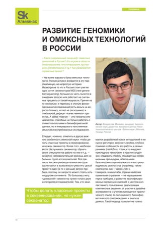 ГЕНОМИКА 
10 
РАЗВИТИЕ ГЕНОМИКИ 
И ОМИКСНЫХ ТЕХНОЛОГИЙ 
В РОССИИ 
Автор: Владислав Милейко, кандидат биологи- 
ческих наук, директор Геномного центра Нано- 
технологического центра «Техноспарк», Москва, 
Троицк, Россия 
– Каков современный ландшафт омиксных 
технологий в России? Кто игроки в области 
секвенирования, генотипирования, протео- 
мики, метаболомики и т.д.? Как развивается 
сервисный бизнес? 
– На волне мирового бума омиксных техно- 
логий Россия активно вливается в эту пер- 
спективную, но непростую историю. 
Несмотря на то что в России стоит уже не 
одна сотня секвенаторов NGS (next genera-tion 
sequencing), большая их часть пылится в 
ожидании запуска или работает на считан- 
ные проценты от своей мощности. Причин на 
то несколько: и перекосы в статьях финан- 
сирования исследований (есть деньги на до- 
рогую технику, но нет на расходники), и 
глобальный дефицит «качественных» про- 
ектов. А самое главное — это нехватка спе- 
циалистов, способных не только работать с 
этими технологиями и биоинформатикой 
данных, но и инициировать наполненные 
смыслом и востребованные исследования. 
Следует, конечно, отметить и другую важ- 
ную особенность омиксной науки: чтобы де- 
лать классные проекты в секвенировании, 
не нужен секвенатор. Более того, необходи- 
мость обслуживать секвенатор, обучать 
своих специалистов работе на нем и т.д. — 
зачастую непозволительная роскошь для не- 
больших групп исследователей. Вся пре- 
лесть высокопроизводительных методов 
заключается в возможности уместить целый 
проект в один (а то и меньше) запуск при- 
бора, поэтому он запросто может стоять хоть 
на другом континенте. По большому счету, 
«домашний» секвенатор нужен только двум 
категориям исследователей. Тем, кто зани- 
мается разработкой новых методологий и им 
нужно регулярно запускать прибор, глубоко 
понимая особенности его работы в разных 
режимах (НоМоТех). И тем, кто внедряет 
прикладные технологии в практику и дол- 
жен следовать строгим стандартным опера- 
ционным процедурам, обеспечивая 
бескомпромиссную надежность и воспроиз- 
водимость результатов (например, таким 
компаниям, как «Парсек-Лаб»). 
Наверное, в масштабах страны наиболее 
правильная стратегия — не наращивание 
парка приборов, а развитие квалифициро- 
ванных сервисных компаний и центров кол- 
лективного пользования, реализующих 
комплексные решения: от участия в дизайне 
эксперимента (с учетом имеющегося практи- 
ческого опыта) до полноценного биоинфор- 
матического сопровождения и анализа 
данных. Такой подход позволит не только 
Чтобы делать классные проекты 
в секвенировании, не нужен 
секвенатор. 
 