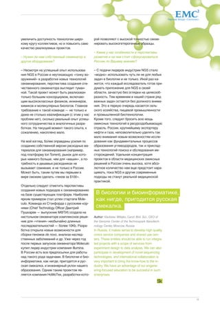 Партнер Фонда «Сколково» 
11 
увеличить доступность технологии широ- 
кому кругу коллективов, но и повысить само 
качество реализуемых проектов. 
– Нужен ли нам собственный секвенатор и 
другое оборудование? 
– Несмотря на успешный опыт использова- 
ния NGS в России и неутихающую «гонку во- 
оружений» в разработке новых технологий 
секвенирования, перспектива создания оте- 
чественного секвенатора выглядит туман- 
ной. Такой проект может быть реализован 
только большим консорциумом, включаю- 
щим высококлассных физиков, инженеров, 
химиков и молекулярных биологов. Главное 
требование к такой команде — не только и 
даже не столько квалификация (с этим у нас 
проблем нет), сколько реальный опыт успеш- 
ного сотрудничества в аналогичных разра- 
ботках. На текущий момент такого опыта, к 
сожалению, накоплено мало. 
На мой взгляд, более оправданы усилия по 
созданию собственной версии расходных ма- 
териалов для секвенирования (например, 
под платформу Ion Torrent), рынок для кото- 
рых намного больше, чем для «машин», а по- 
требность в дешевых расходниках не 
вызывает сомнения, и не только в России. 
Может быть, таким путем мы первыми в 
мире сможем сделать «геном за $100». 
Отдельно следует отметить перспективы 
создания новых подходов к секвенированию 
на базе существующих платформ. Наиболее 
ярким примером стал успех стартапа Mole-culo. 
Команда из Стэнфорда с русскими кор- 
нями (Chief Technology Officer Дмитрий 
Пушкарев — выпускник МФТИ) создала на 
настольном секвенаторе комплексное реше- 
ние для «чтения» необычайно длинных 
последовательностей — более 10Kb. Разра- 
ботка открыла новые возможности для 
сборки геномов de novo, анализа наслед- 
ственных заболеваний и др. Уже через год 
после первых запусков секвенатора Moleculo 
купил лидер индустрии компания Illumina. 
В России есть все предпосылки для работы 
над такого рода задачами. В биологии и био- 
информатике, как нигде, пригодятся и рус- 
ская смекалка, и инженерный уклон нашего 
образования. Одним таким проектом яв- 
ляется компания НоМоТех, разработки кото- 
рой позволяют с высокой точностью секве- 
нировать высокогетерогенные образцы. 
– Какие у нас особенности и перспективы 
развития и на чем стоит сфокусироваться 
России, по Вашему мнению? 
– С подачи лидеров индустрии NGS стало 
«модно» использовать чуть ли не для любых 
задач в биологии и не только. Иной раз ка- 
жется, что каждый исследователь готов при- 
думать приложение для NGS в своей 
области, зачастую без оглядки на целесооб- 
разность. Тем временем в нашей стране ряд 
важных задач остается без должного внима- 
ния. Это в первую очередь касается сель- 
ского хозяйства, пищевой промышленности 
и промышленной биотехнологии. 
Кроме того, следует бросить всю мощь 
омиксных технологий в ресурсодобывающую 
отрасль. России, крупнейшему экспортеру 
нефти и газа, непозволительно уделять так 
мало внимания новым возможностям иссле- 
дования как фундаментальных процессов 
образования углеводородов, так и приклад- 
ных технологий поиска и обследования ме- 
сторождений. Удельная концентрация 
проектов в области медицинских омиксных 
решений в России очень высока, хотя абсо- 
лютное количество нам еще предстоит нара- 
щивать, пока NGS и другие современные 
подходы не станут реальной медицинской 
практикой. 
В биологии и биоинформатике, 
как нигде, пригодится русская 
смекалка. 
Author: Vladislav Milejko, Cand. Biol. Sci., CEO of 
the Genome Center of the Technospark Nanotech-nology 
Center, Moscow, Russia 
In Russia, it makes sense to develop high quality 
omics service companies and shared use cen-ters. 
These entities should be able to run integra-ted 
projects with a scope of services from 
experiment design to data analysis. We can also 
participate in development of novel sequencing 
technologies, and international collaboration is 
very important to bring the know-how to the in-dustry. 
We have an advantage of our engene-ering- 
focused education to be succesful in such 
enterprises. 
 